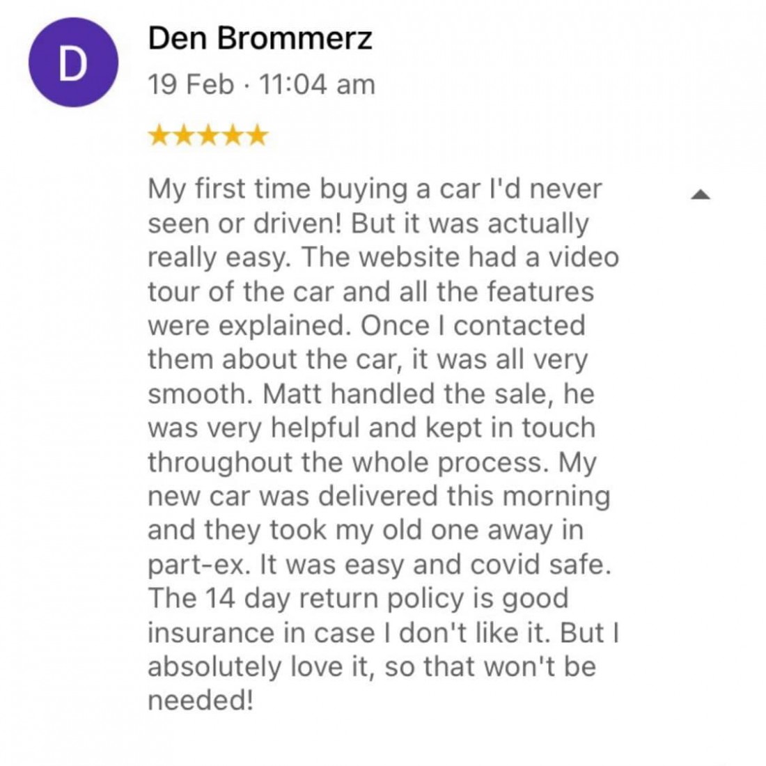 Review from Den Brommerz: My first time buying a car I'd never seen or drive! But it was actually really easy. The website had a video tour of the car and all the feature were explained. Once I contacted them about the car, it was all very smooth. Matt handled the sale, he was very helpful and kept in touch throughout the whole process. My new car was delivered this morning and they took my old one away in part-ex. It was easy and covid safe. The 14 day return policy is good insurance in case I don't like it. But I absolutely love it, so that won't be needed.