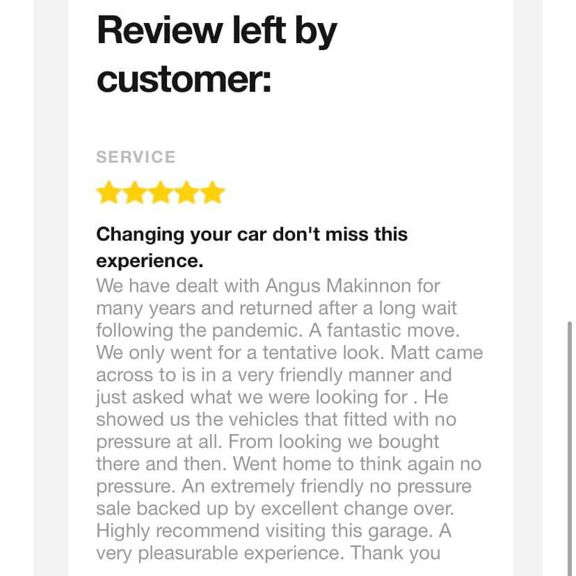Review from a customer: Changing your car don't miss the experience. We have dealt with Angus MacKinnon for many years and returned after a long wait following the pandemic. A fantastic move. We only went for a tentative look. Matt came across to us in a very friendly manner and just asked what we were looking for. He showed us the vehicles that fit with no pressure at all. From looking we bought there and then. Went home to think again no pressure. An extremely friendly no pressure sale backed up by excellent change over. Highly recommend visiting this garage. A very pleasurable experience. Thank you.